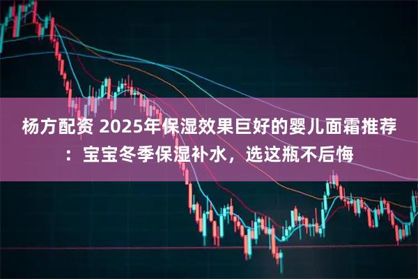 杨方配资 2025年保湿效果巨好的婴儿面霜推荐:宝宝冬季保湿补水,选这瓶不后悔