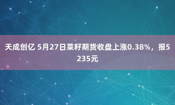 天成创亿 5月27日菜籽期货收盘上涨0.38%，报5235元