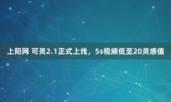 上阳网 可灵2.1正式上线，5s视频低至20灵感值