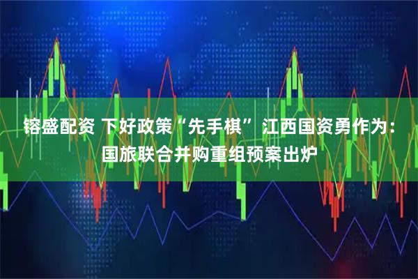 镕盛配资 下好政策“先手棋” 江西国资勇作为:国旅联合并购重组预案出炉