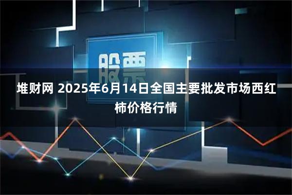 堆财网 2025年6月14日全国主要批发市场西红柿价格行情