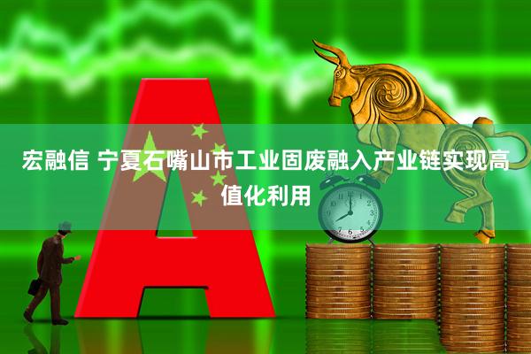 宏融信 宁夏石嘴山市工业固废融入产业链实现高值化利用