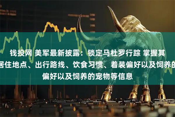钱投网 美军最新披露：锁定马杜罗行踪 掌握其如何移动、居住地点、出行路线、饮食习惯、着装偏好以及饲养的宠物等信息